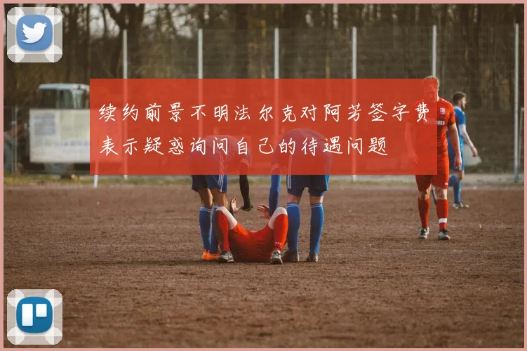 续约前景不明法尔克对阿芳签字费表示疑惑询问自己的待遇问题