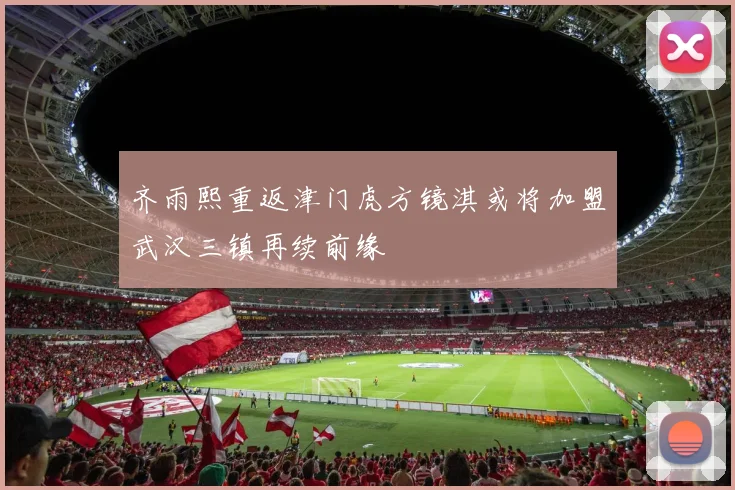 齐雨熙重返津门虎方镜淇或将加盟武汉三镇再续前缘