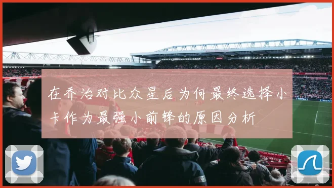 在乔治对比众星后为何最终选择小卡作为最强小前锋的原因分析