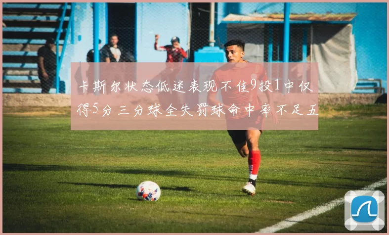 卡斯尔状态低迷表现不佳9投1中仅得5分三分球全失罚球命中率不足五成