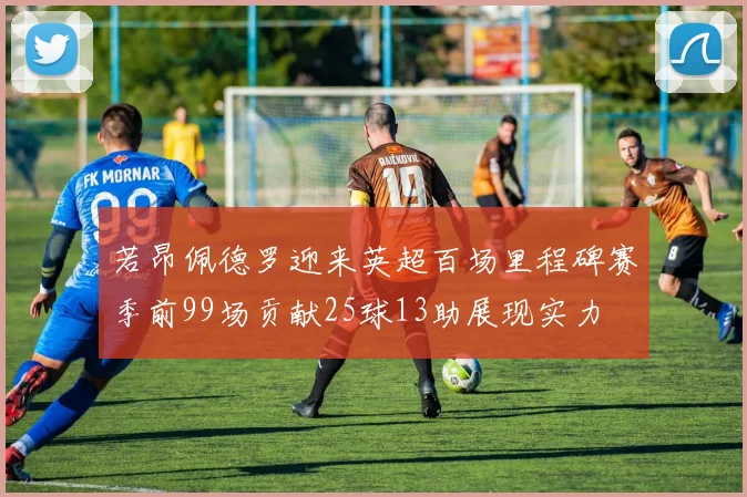 若昂佩德罗迎来英超百场里程碑赛季前99场贡献25球13助展现实力