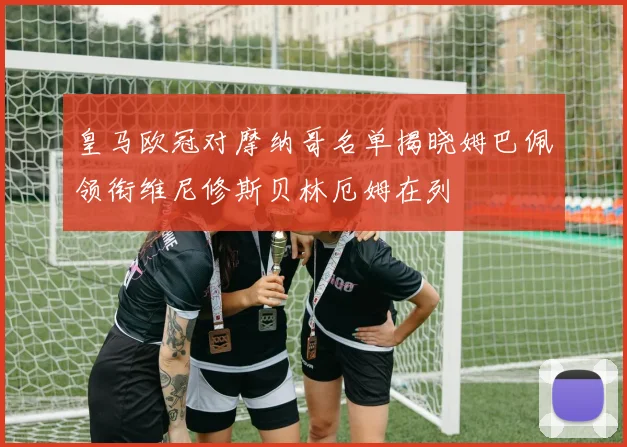 皇马欧冠对摩纳哥名单揭晓姆巴佩领衔维尼修斯贝林厄姆在列