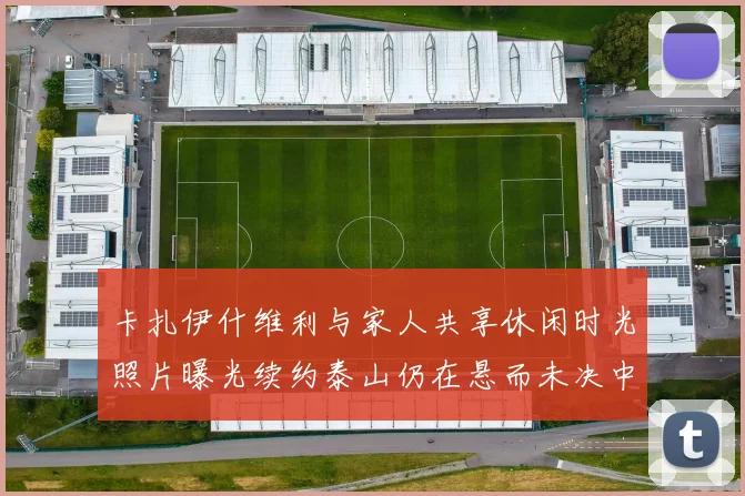卡扎伊什维利与家人共享休闲时光照片曝光续约泰山仍在悬而未决中