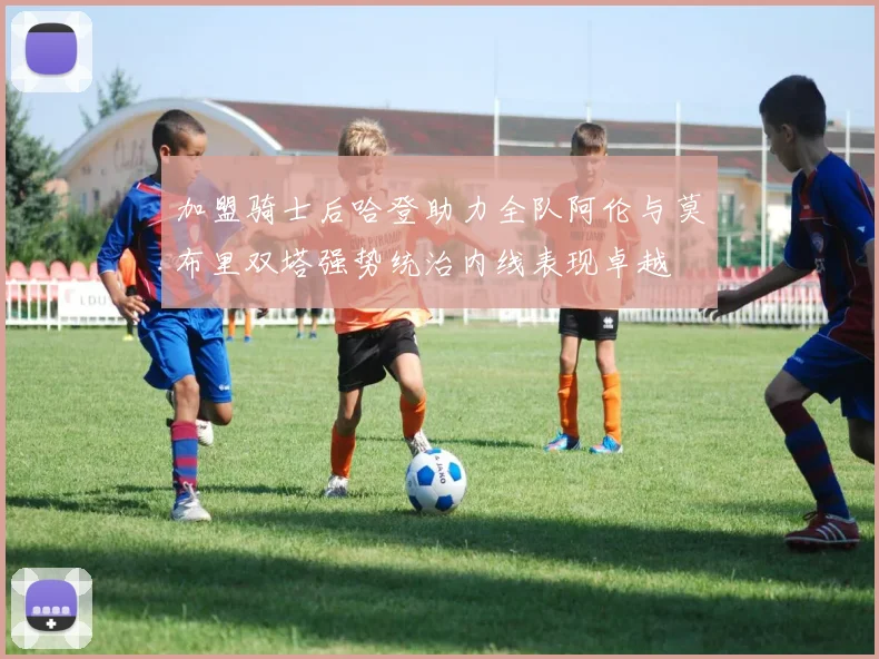 加盟骑士后哈登助力全队阿伦与莫布里双塔强势统治内线表现卓越
