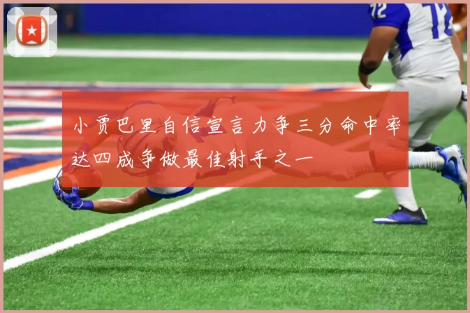小贾巴里自信宣言力争三分命中率达四成争做最佳射手之一