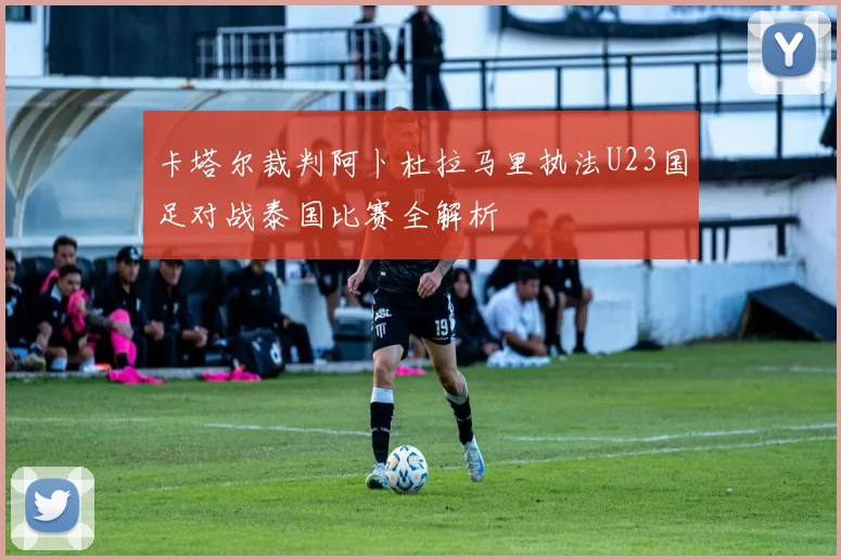 卡塔尔裁判阿卜杜拉马里执法U23国足对战泰国比赛全解析