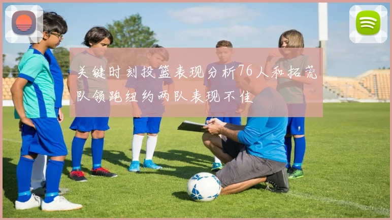 关键时刻投篮表现分析76人和拓荒队领跑纽约两队表现不佳