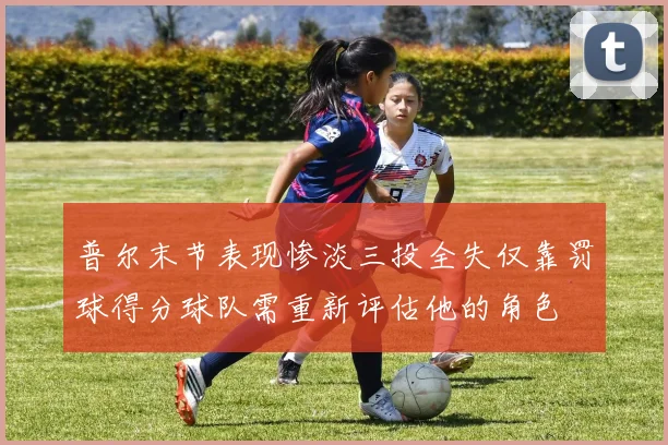 普尔末节表现惨淡三投全失仅靠罚球得分球队需重新评估他的角色