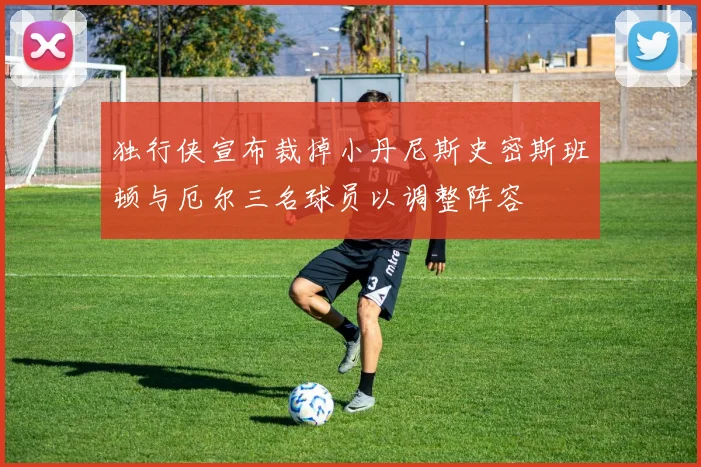 独行侠宣布裁掉小丹尼斯史密斯班顿与厄尔三名球员以调整阵容