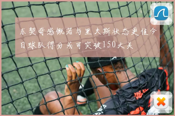 东契奇感慨若与里夫斯状态更佳今日球队得分或可突破150大关