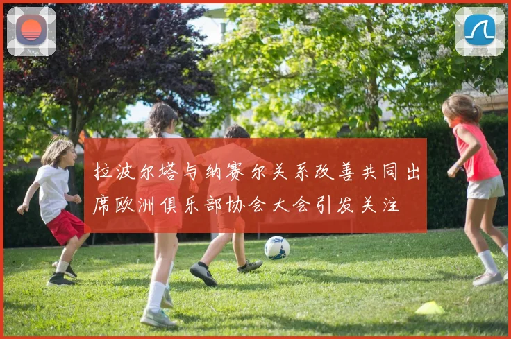 拉波尔塔与纳赛尔关系改善共同出席欧洲俱乐部协会大会引发关注