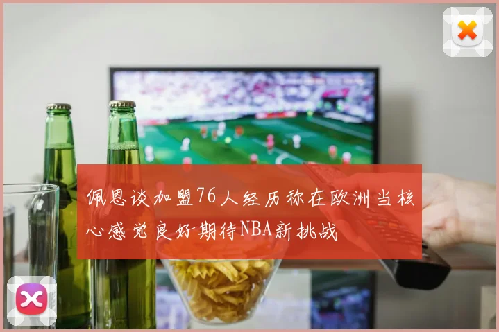 佩恩谈加盟76人经历称在欧洲当核心感觉良好期待NBA新挑战