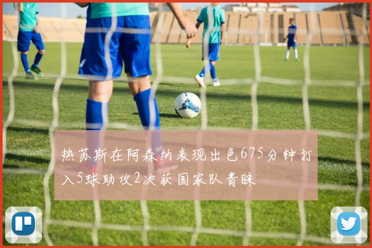热苏斯在阿森纳表现出色675分钟打入5球助攻2次获国家队青睐