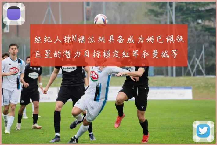 经纪人称M福法纳具备成为姆巴佩级巨星的潜力目标锁定红军和曼城等豪门