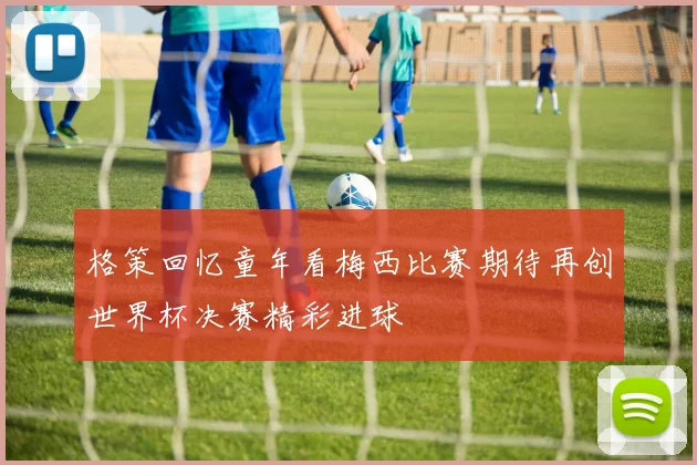 格策回忆童年看梅西比赛期待再创世界杯决赛精彩进球