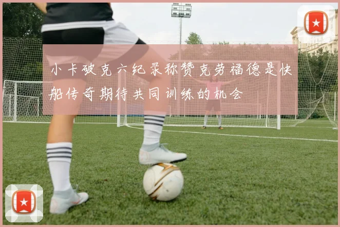 小卡破克六纪录称赞克劳福德是快船传奇期待共同训练的机会