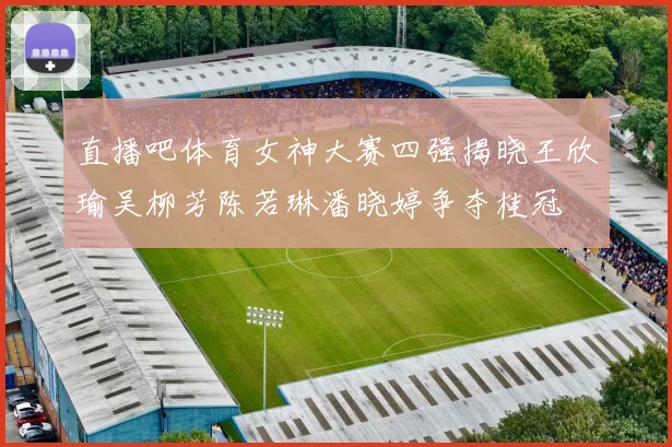 直播吧体育女神大赛四强揭晓王欣瑜吴柳芳陈若琳潘晓婷争夺桂冠