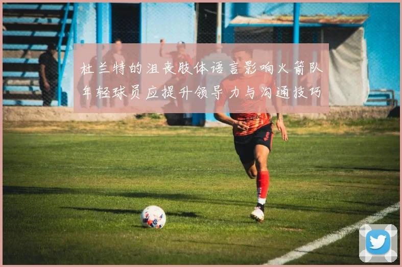 杜兰特的沮丧肢体语言影响火箭队年轻球员应提升领导力与沟通技巧