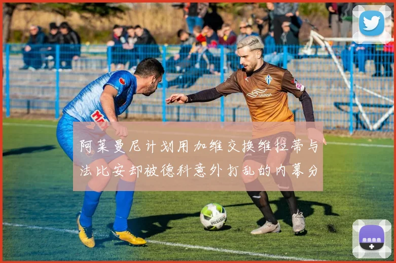 阿莱曼尼计划用加维交换维拉蒂与法比安却被德科意外打乱的内幕分析