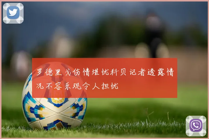 罗德里戈伤情堪忧科贝记者透露情况不容乐观令人担忧