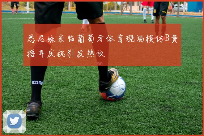 悉尼妹亲临葡萄牙体育现场模仿B费捂耳庆祝引发热议