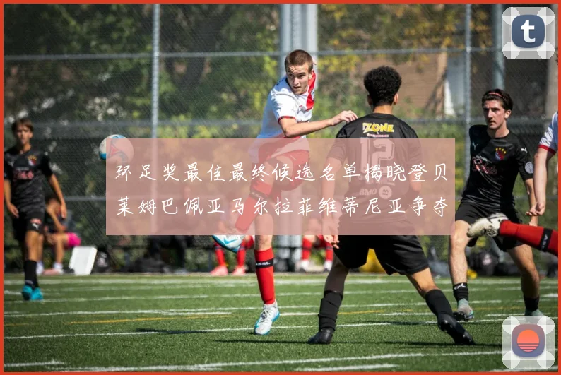 环足奖最佳最终候选名单揭晓登贝莱姆巴佩亚马尔拉菲维蒂尼亚争夺桂冠