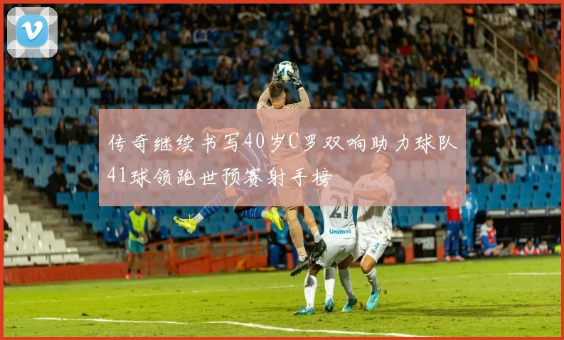 传奇继续书写40岁C罗双响助力球队41球领跑世预赛射手榜