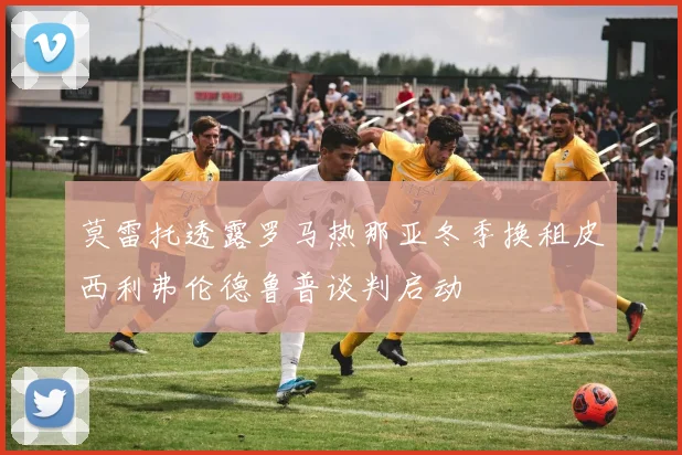 莫雷托透露罗马热那亚冬季换租皮西利弗伦德鲁普谈判启动