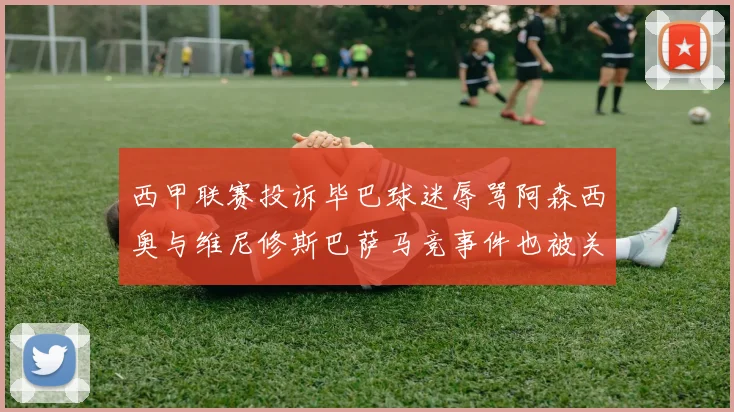 西甲联赛投诉毕巴球迷辱骂阿森西奥与维尼修斯巴萨马竞事件也被关注