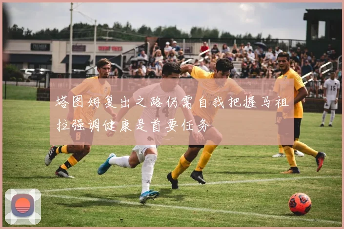 塔图姆复出之路仍需自我把握马祖拉强调健康是首要任务