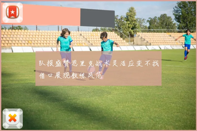 队报盛赞恩里克战术灵活应变不找借口展现教练风范