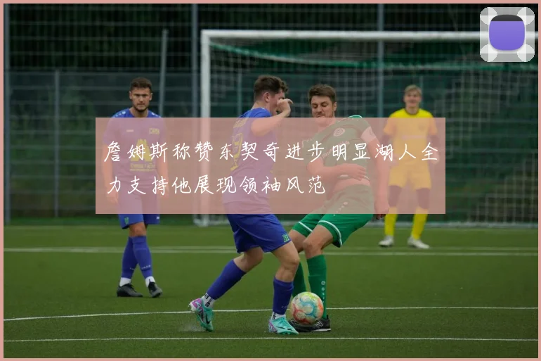 詹姆斯称赞东契奇进步明显湖人全力支持他展现领袖风范