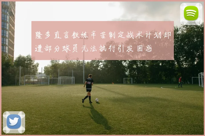 隆多直言教练辛苦制定战术计划却遭部分球员无法执行引发困惑