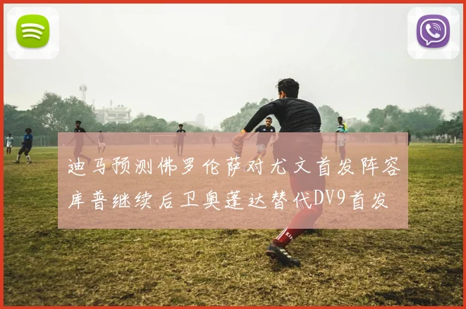 迪马预测佛罗伦萨对尤文首发阵容库普继续后卫奥蓬达替代DV9首发