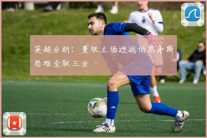 英超分析：曼联主场迎战伯恩茅斯恐难全取三分