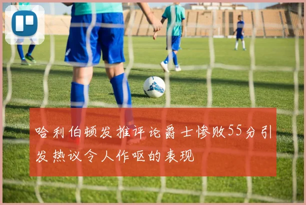 哈利伯顿发推评论爵士惨败55分引发热议令人作呕的表现