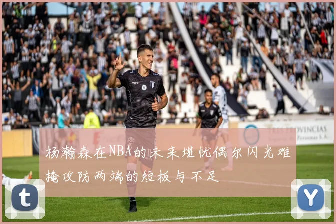 杨瀚森在NBA的未来堪忧偶尔闪光难掩攻防两端的短板与不足