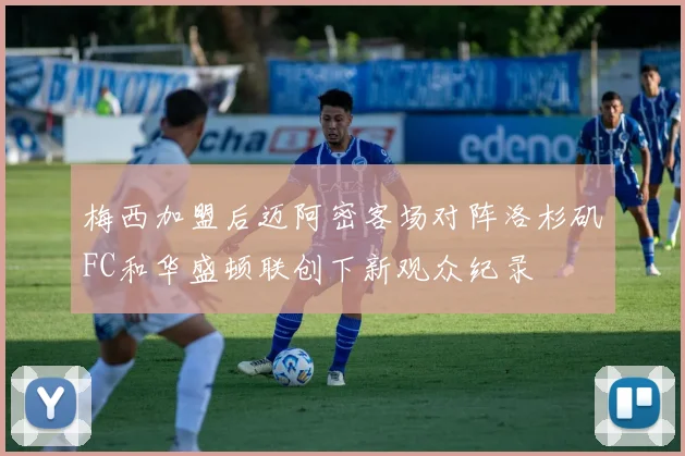 梅西加盟后迈阿密客场对阵洛杉矶FC和华盛顿联创下新观众纪录