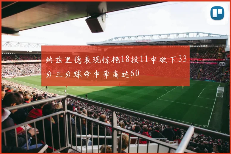 纳兹里德表现惊艳18投11中砍下33分三分球命中率高达60