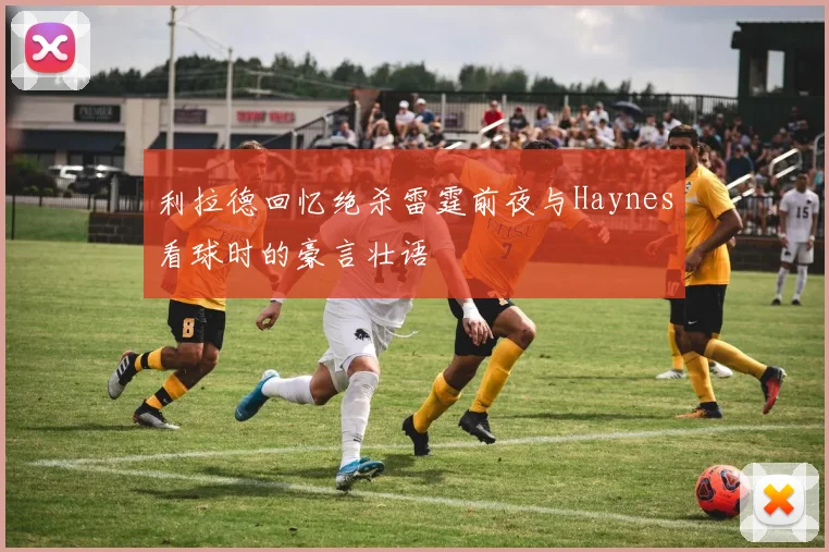 利拉德回忆绝杀雷霆前夜与Haynes看球时的豪言壮语